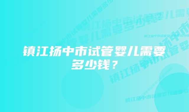 镇江扬中市试管婴儿需要多少钱？