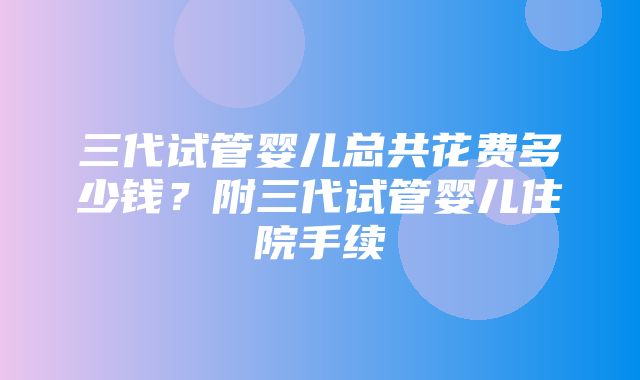 三代试管婴儿总共花费多少钱？附三代试管婴儿住院手续