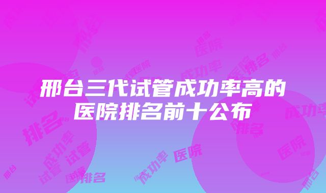 邢台三代试管成功率高的医院排名前十公布