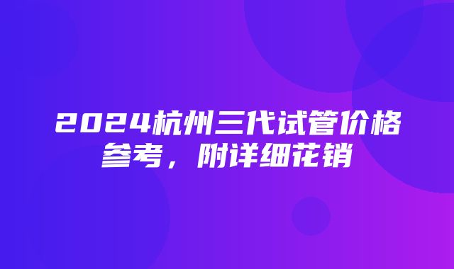 2024杭州三代试管价格参考，附详细花销