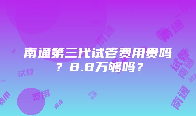 南通第三代试管费用贵吗？8.8万够吗？