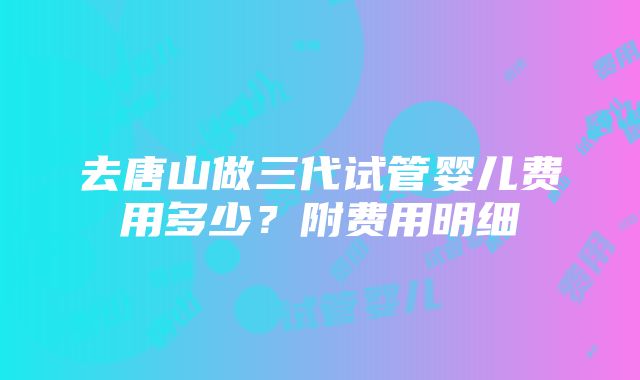 去唐山做三代试管婴儿费用多少？附费用明细