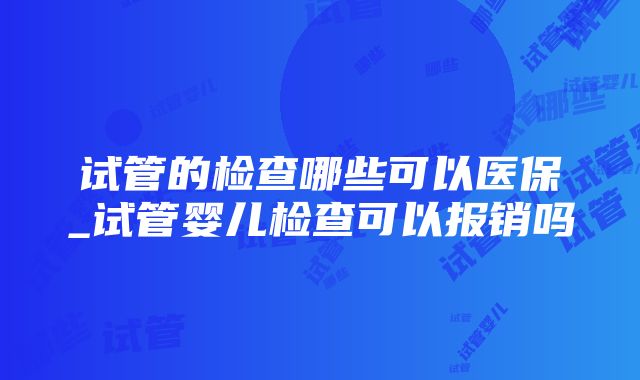 试管的检查哪些可以医保_试管婴儿检查可以报销吗