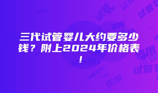 三代试管婴儿大约要多少钱？附上2024年价格表！