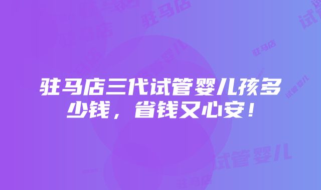 驻马店三代试管婴儿孩多少钱，省钱又心安！