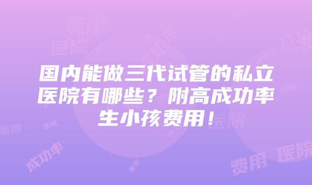 国内能做三代试管的私立医院有哪些？附高成功率生小孩费用！