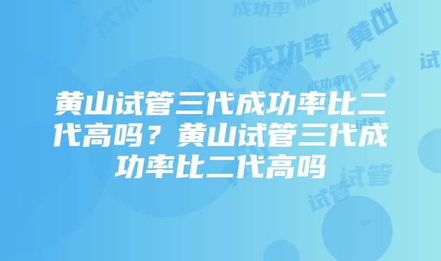 黄山试管三代成功率比二代高吗？黄山试管三代成功率比二代高吗