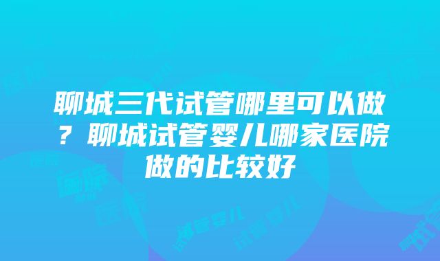 聊城三代试管哪里可以做？聊城试管婴儿哪家医院做的比较好