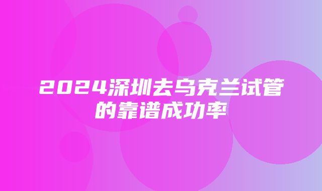 2024深圳去乌克兰试管的靠谱成功率