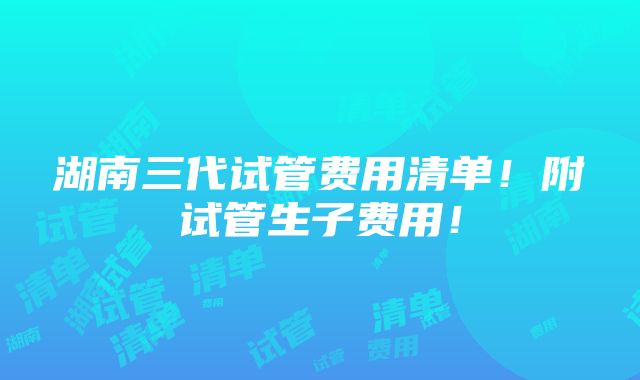 湖南三代试管费用清单！附试管生子费用！