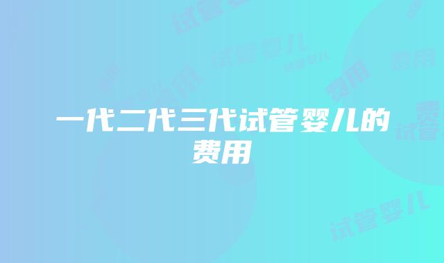 一代二代三代试管婴儿的费用