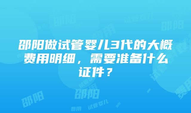 邵阳做试管婴儿3代的大概费用明细，需要准备什么证件？