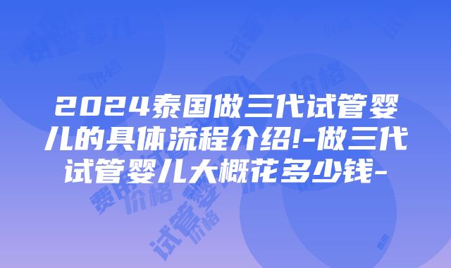 2024泰国做三代试管婴儿的具体流程介绍!-做三代试管婴儿大概花多少钱-