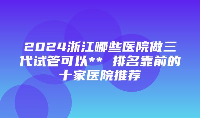 2024浙江哪些医院做三代试管可以** 排名靠前的十家医院推荐