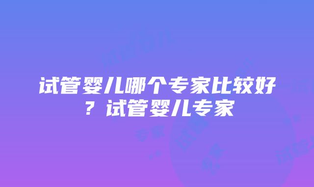 试管婴儿哪个专家比较好？试管婴儿专家