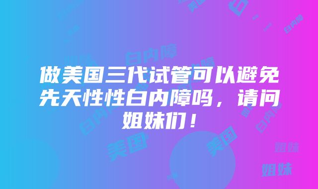 做美国三代试管可以避免先天性性白内障吗，请问姐妹们！