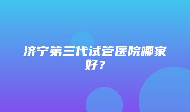 济宁第三代试管医院哪家好？