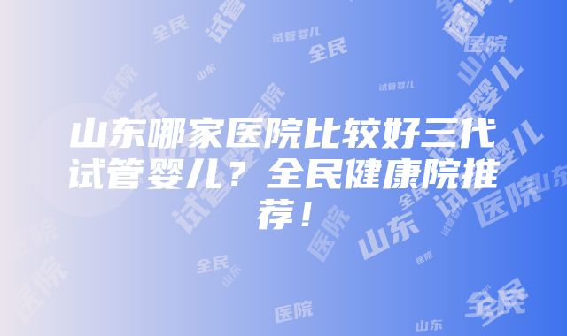 山东哪家医院比较好三代试管婴儿？全民健康院推荐！