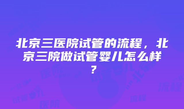 北京三医院试管的流程，北京三院做试管婴儿怎么样？