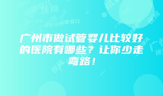 广州市做试管婴儿比较好的医院有哪些？让你少走弯路！