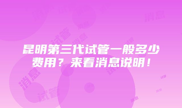 昆明第三代试管一般多少费用？来看消息说明！