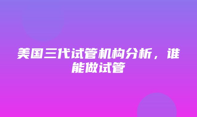 美国三代试管机构分析，谁能做试管