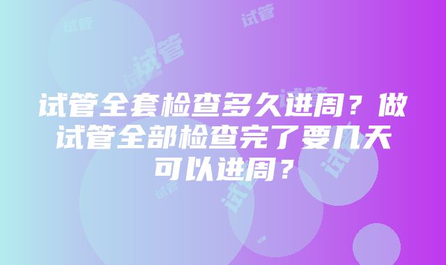 试管全套检查多久进周？做试管全部检查完了要几天可以进周？