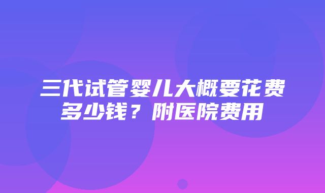 三代试管婴儿大概要花费多少钱？附医院费用