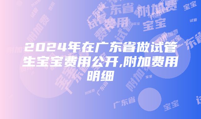 2024年在广东省做试管生宝宝费用公开,附加费用明细