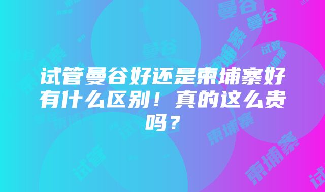 试管曼谷好还是柬埔寨好有什么区别！真的这么贵吗？