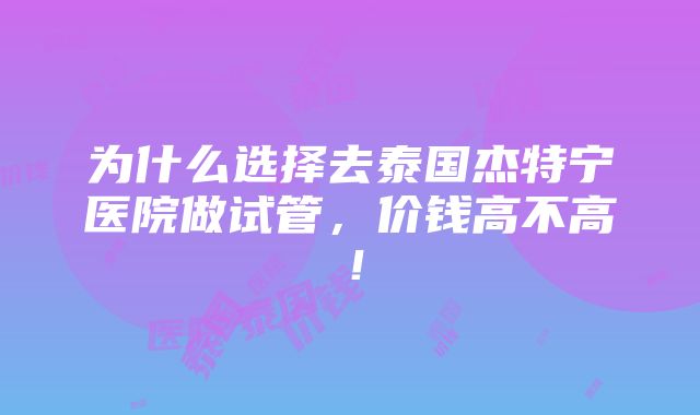 为什么选择去泰国杰特宁医院做试管，价钱高不高！