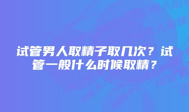 试管男人取精子取几次？试管一般什么时候取精？