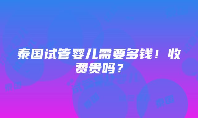 泰国试管婴儿需要多钱！收费贵吗？