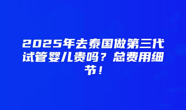 2025年去泰国做第三代试管婴儿贵吗？总费用细节！