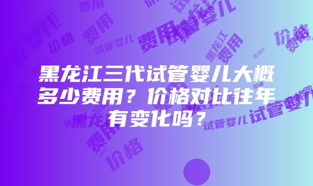 黑龙江三代试管婴儿大概多少费用？价格对比往年有变化吗？