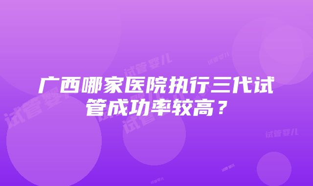 广西哪家医院执行三代试管成功率较高？