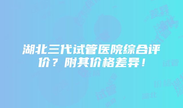 湖北三代试管医院综合评价？附其价格差异！