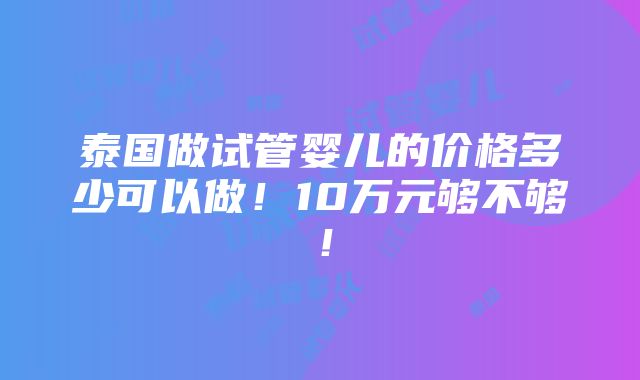 泰国做试管婴儿的价格多少可以做！10万元够不够！