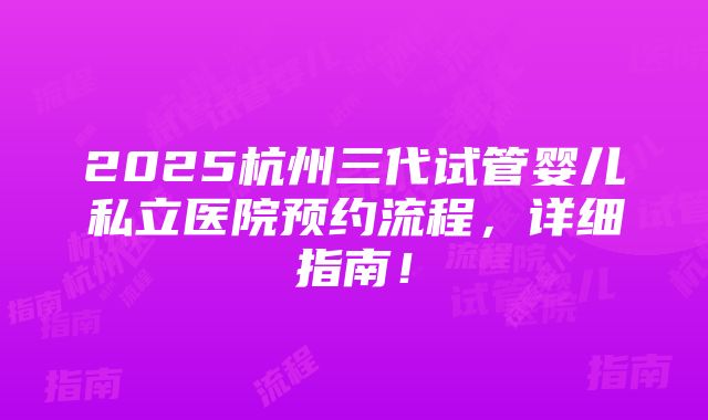 2025杭州三代试管婴儿私立医院预约流程，详细指南！