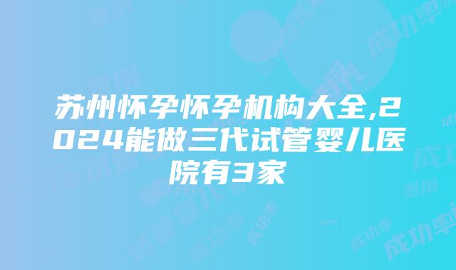 苏州怀孕怀孕机构大全,2024能做三代试管婴儿医院有3家