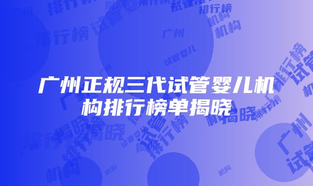 广州正规三代试管婴儿机构排行榜单揭晓