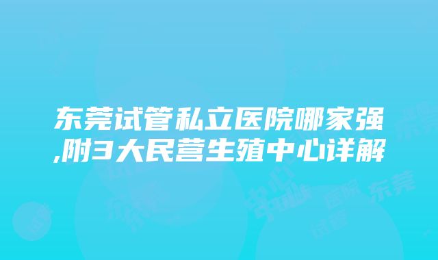 东莞试管私立医院哪家强,附3大民营生殖中心详解