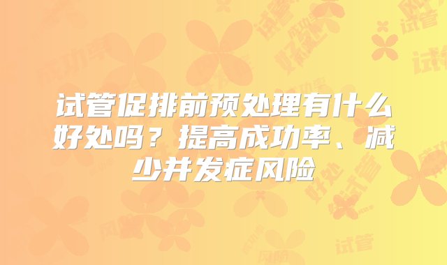 试管促排前预处理有什么好处吗？提高成功率、减少并发症风险