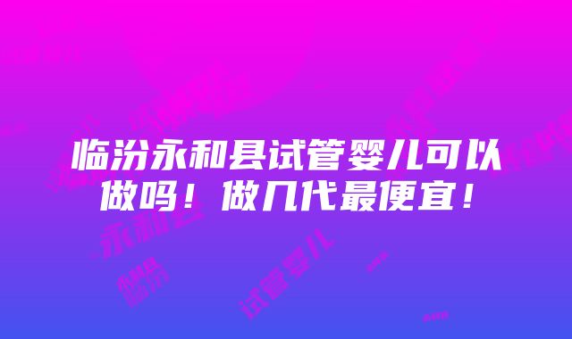 临汾永和县试管婴儿可以做吗！做几代最便宜！