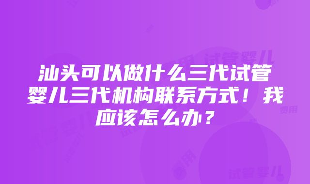 汕头可以做什么三代试管婴儿三代机构联系方式！我应该怎么办？