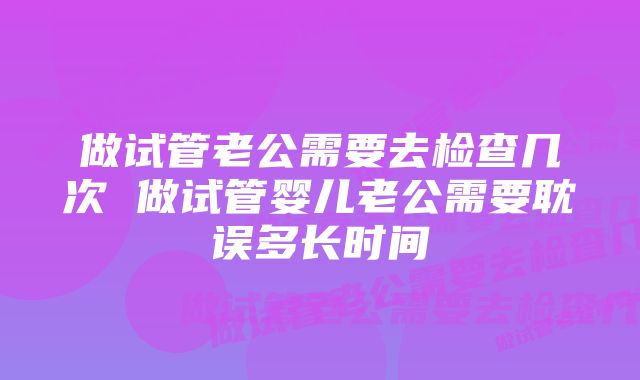 做试管老公需要去检查几次 做试管婴儿老公需要耽误多长时间