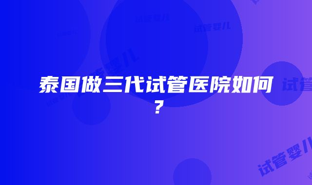 泰国做三代试管医院如何？