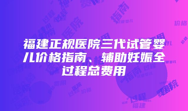 福建正规医院三代试管婴儿价格指南、辅助妊娠全过程总费用