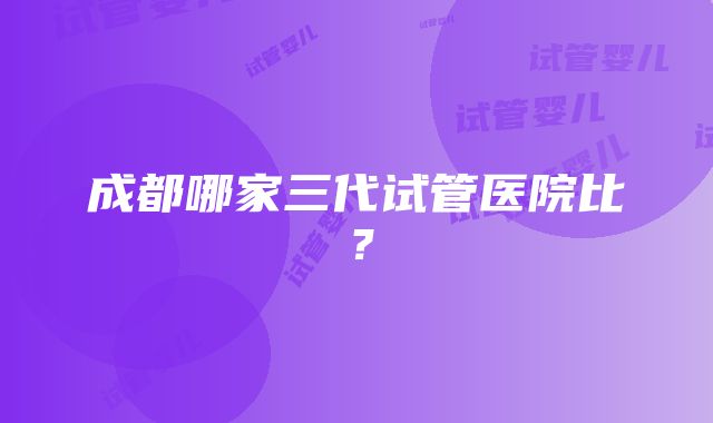 成都哪家三代试管医院比？