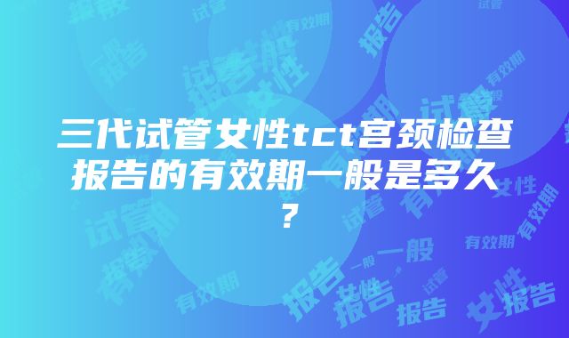 三代试管女性tct宫颈检查报告的有效期一般是多久？